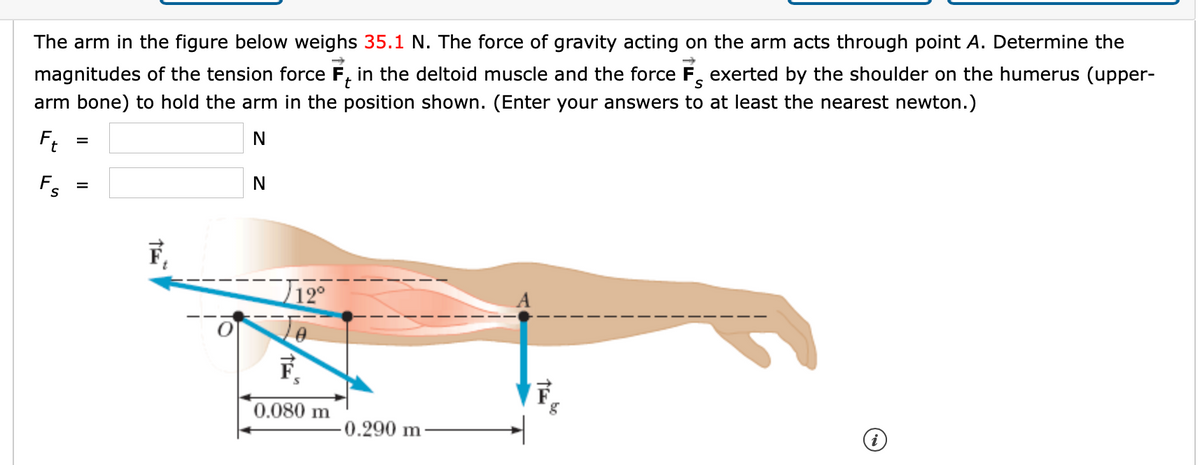 The arm in the figure below weighs 35.1 N. The force of gravity acting on the arm acts through point A. Determine the
magnitudes of the tension force F, in the deltoid muscle and the force F, exerted by the shoulder on the humerus (upper-
arm bone) to hold the arm in the position shown. (Enter your answers to at least the nearest newton.)
Ft
Fs
F,
J12°
F,
0.080 m
0.290 m
