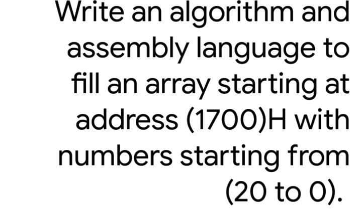 Write an algorithm and
assembly language to
fill an array starting at
address (1700)H with
numbers starting from
(20 to 0).

