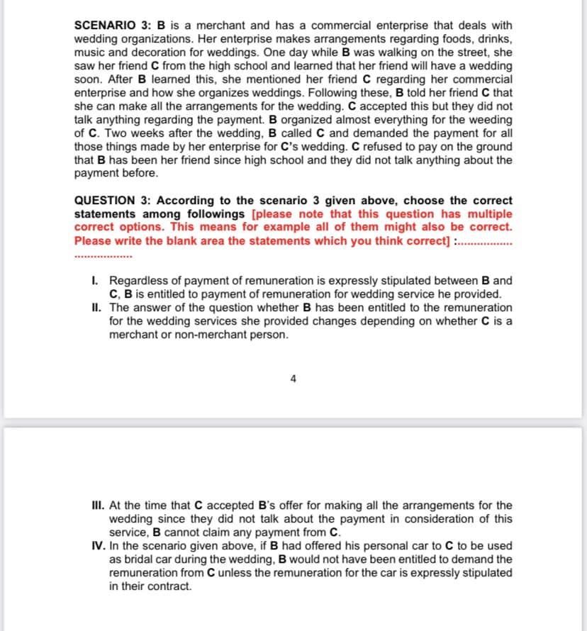 SCENARIO 3: B is a merchant and has a commercial enterprise that deals with
wedding organizations. Her enterprise makes arrangements regarding foods, drinks,
music and decoration for weddings. One day while B was walking on the street, she
saw her friend C from the high school and learned that her friend will have a wedding
soon. After B learned this, she mentioned her friend C regarding her commercial
enterprise and how she organizes weddings. Following these, B told her friend C that
she can make all the arrangements for the wedding. C accepted this but they did not
talk anything regarding the payment. B organized almost everything for the weeding
of C. Two weeks after the wedding, B called C and demanded the payment for all
those things made by her enterprise for C's wedding. C refused to pay on the ground
that B has been her friend since high school and they did not talk anything about the
payment before.
QUESTION 3: According to the scenario 3 given above, choose the correct
statements among followings [please note that this question has multiple
correct options. This means for example all of them might also be correct.
Please write the blank area the statements which you think correct] .
I. Regardless of payment of remuneration is expressly stipulated between B and
C, B is entitled to payment of remuneration for wedding service he provided.
II. The answer of the question whether B has been entitled to the remuneration
for the wedding services she provided changes depending on whether C is a
merchant or non-merchant person.
4
III. At the time that C accepted B's offer for making all the arrangements for the
wedding since they did not talk about the payment in consideration of this
service, B cannot claim any payment from C.
IV. In the scenario given above, if B had offered his personal car to C to be used
as bridal car during the wedding, B would not have been entitled to demand the
remuneration from C unless the remuneration for the car is expressly stipulated
in their contract.
