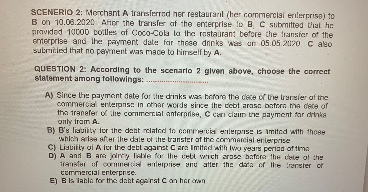 SCENERIO 2: Merchant A transferred her restaurant (her commercial enterprise) to
B on 10.06.2020. After the transfer of the enterprise to B, C submitted that he
provided 10000 bottles of Coco-Cola to the restaurant before the transfer of the
enterprise and the payment date for these drinks was on 05.05.2020. C also
submitted that no payment was made to himself by A.
QUESTION 2: According to the scenario 2 given above, choose the correct
statement among followings:
..
A) Since the payment date for the drinks was before the date of the transfer of the
commercial enterprise in other words since the debt arose before the date of
the transfer of the commercial enterprise, C can claim the payment for drinks
only from A.
B) B's liability for the debt related to commercial enterprise is limited with those
which arise after the date of the transfer of the commercial enterprise
C) Liability of A for the debt against C are limited with two years period of time.
D) A and B are jointly liable for the debt which arose before the date of the
transfer of commercial enterprise and after the date of the transfer of
commercial enterprise.
E) B is liable for the debt against C on her own.
