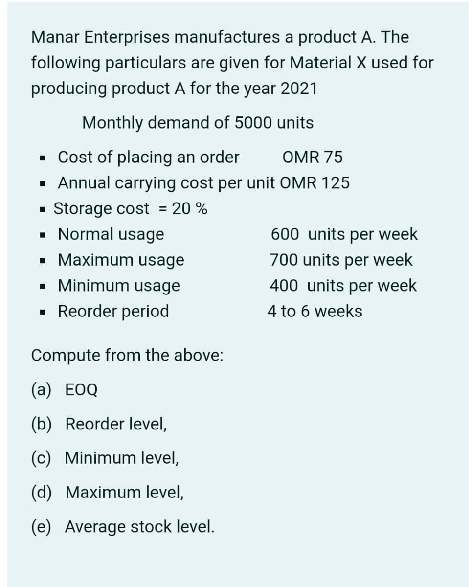 Manar Enterprises manufactures a product A. The
following particulars are given for Material X used for
producing product A for the year 2021
Monthly demand of 5000 units
• Cost of placing an order
OMR 75
· Annual carrying cost per unit OMR 125
Storage cost = 20 %
• Normal usage
600 units per week
• Maximum usage
700 units per week
• Minimum usage
400 units per week
Reorder period
4 to 6 weeks
Compute from the above:
(а) EOQ
(b) Reorder level,
(c) Minimum level,
(d) Maximum level,
(e) Average stock level.
