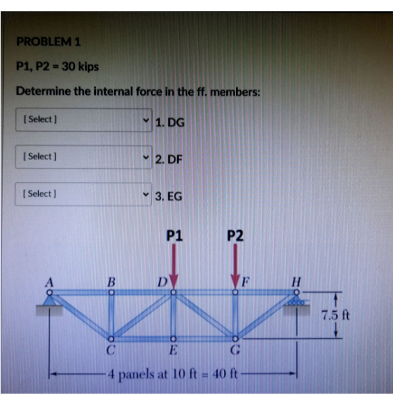PROBLEM 1
P1, P2 = 30 kips
%3D
Determine the internal force in the ff. members:
[ Select]
1. DG
( Select]
2. DF
[ Select)
v 3. EG
P1
P2
D
VF
7.5 ft
E
4 panels at 10 ft = 40 ft
%3D
