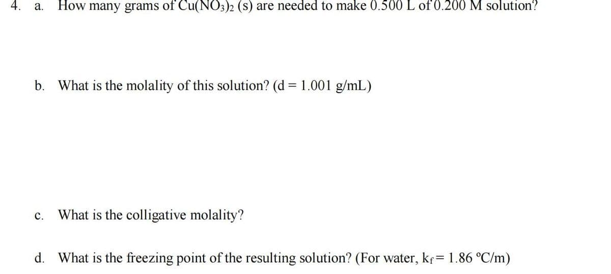 4.
How many grams of Cu(NO3)2 (s) are needed to make 0.500 L of 0.200 M solution?
a.
b. What is the molality of this solution? (d = 1.001 g/mL)
%3D
What is the colligative molality?
с.
d. What is the freezing point of the resulting solution? (For water, kr= 1.86 °C/m)
