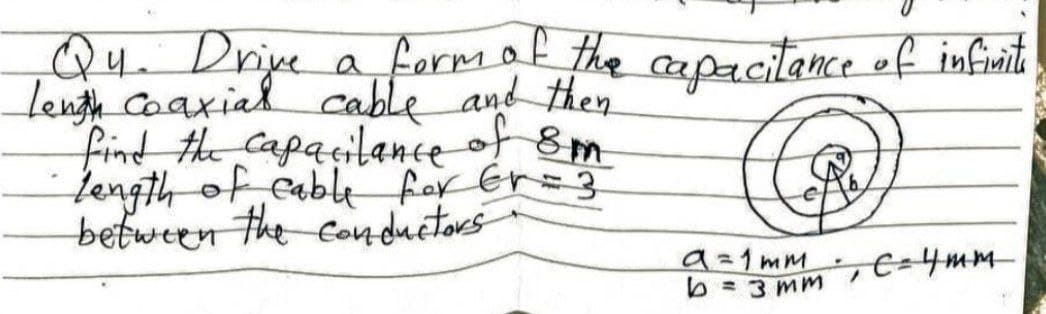 Qu.
Drije
aformaf the capacitance ef infiuit
lengh Coaxial cable and then
find the Capacilance of 8m
length of cable for Er=}
between
the conductors
9=1mm
b =3 mm
