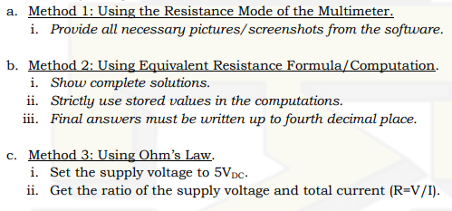 a. Method 1: Using the Resistance Mode of the Multimeter.
i. Provide all necessary pictures/screenshots from the software.
Formula/Computation.
b. Method 2: Using Equivalent Resistance
i. Show complete solutions.
ii. Strictly use stored values in the computations.
iii. Final answers must be written up to fourth decimal place.
c. Method 3: Using Ohm's Law.
i. Set the supply voltage to 5VDC.
ii. Get the ratio of the supply voltage and total current (R=V/I).