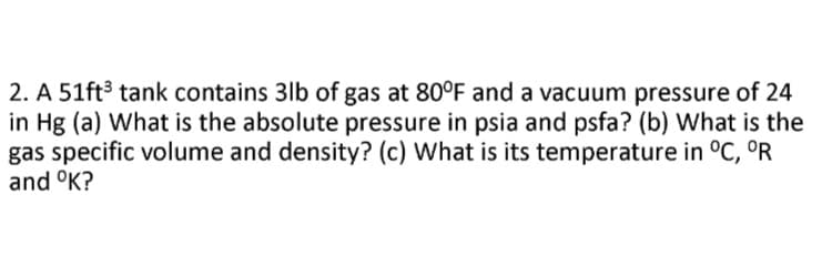 2. A 51ft³ tank contains 3lb of gas at 80°F and a vacuum pressure of 24
in Hg (a) What is the absolute pressure in psia and psfa? (b) What is the
gas specific volume and density? (c) What is its temperature in °C, ºR
and °K?