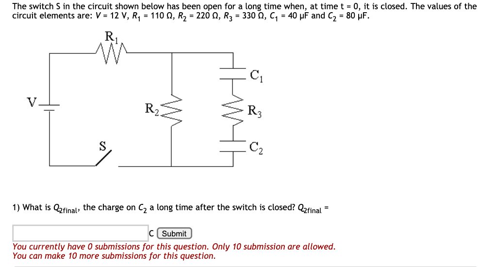 The switch S in the circuit shown below has been open for a long time when, at time t = 0, it is closed. The values of the
circuit elements are: V = 12 V, R, = 110 0, R2 = 220 0, R3 = 330 N, C, = 40 µF and C, = 80 µF.
R1
V.
R
R3
S
1) What is Qfinal, the charge on C, a long time after the switch is closed? Q2final =
Submit
You currently have 0 submissions for this question. Only 10 submission are allowed.
You can make 10 more submissions for this question.
