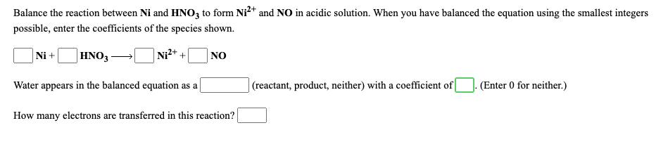 Balance the reaction between Ni and HNO3 to form Ni²+ and NO in acidic solution. When you have balanced the equation using the smallest integers
possible, enter the coefficients of the species shown.
Ni +
|HNO3 -
Ni2+ +
NO
Water appears in the balanced equation as a
|(reactant, product, neither) with a coefficient of
- (Enter 0 for neither.)
How many electrons are transferred in this reaction?
