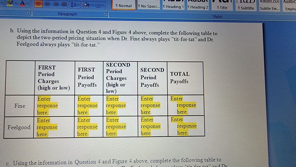 libli
Fine
Paragraph
Enter
response
here.
Enter
Feelgood response
here.
FIRST
Period
Charges
(high or low)
b. Using the information in Question 4 and Figure 4 above, complete the following table to
depict the two-period pricing situation when Dr. Fine always plays "tit-for-tat" and Dr.
Feelgood always plays "tit-for-tat."
FIRST
Period
Payoffs
Enter
response
here.
Enter
Normal I No Spaci... T Heading 1 T Heading 2
response
here.
SECOND
Period
Charges
(high or
low)
Enter
response
here.
Enter
response
here.
SECOND
Period
Payoffs
Enter
response
here.
Enter
response
here.
TOTAL
Payoffs
Enter
response
here.
Enter
T Title
response
here.
Styles
c. Using the information in Question 4 and Figure 4 above, complete the following table to
Sit for at and Dr
T Subtitle
AdBbCcD! AaBbC
Subtle Em... Empha