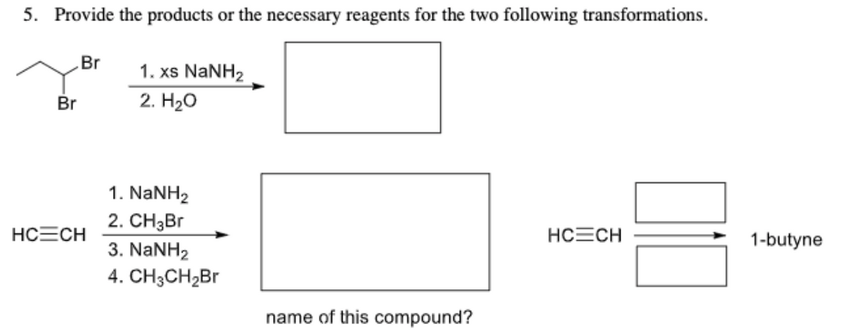 5. Provide the products or the necessary reagents for the two following transformations.
Br
1. xs NaNH2
Br
2. H2о
1. NaNH2
2. CHзBr
HCECH
HCECH
1-butyne
3. NANH2
4. CH3CH2B1
name of this compound?

