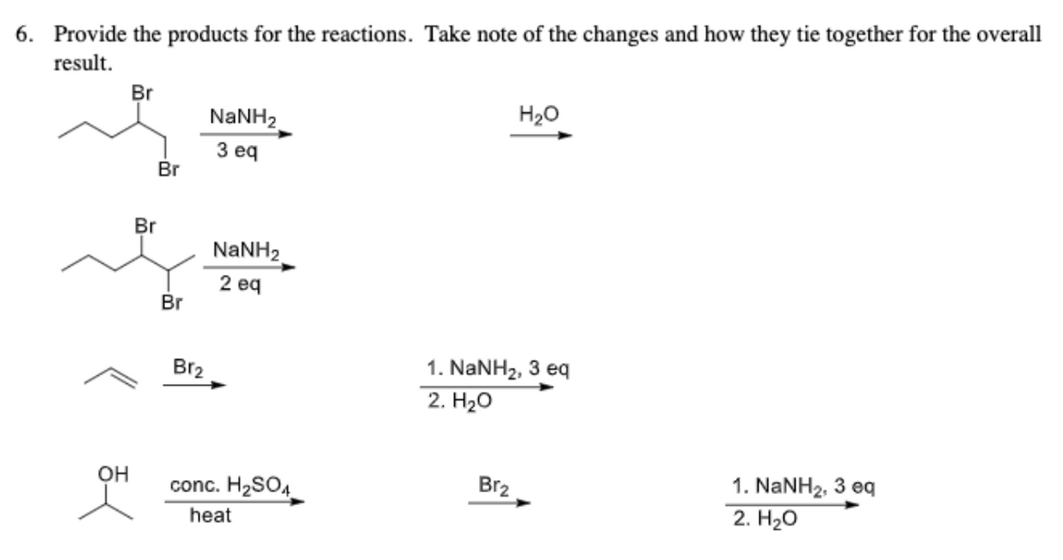 6. Provide the products for the reactions. Take note of the changes and how they tie together for the overall
result.
Br
H20
NANH2
З еq
Br
Br
NaNH2
2 eq
Br
1. NANH2, 3 eq
2. Hао
Br2
1. NaNH2, 3 eq
2. H2O
OH
conc. H2SO4
Br2
heat
