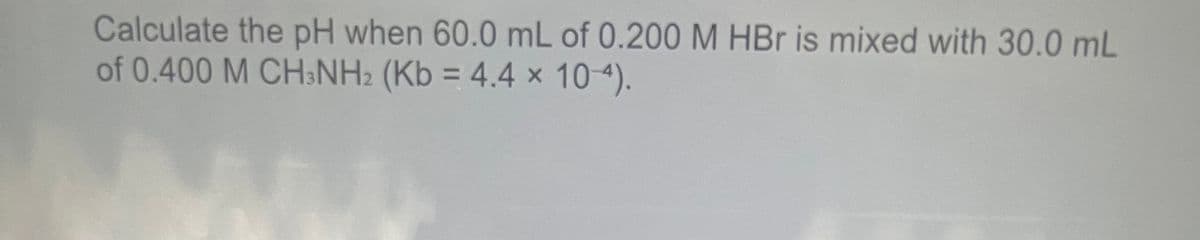 Calculate the pH when 60.0 mL of 0.200 M HBr is mixed with 30.0 mL
of 0.400 M CHNH2 (Kb = 4.4 × 10-4).
%3D
