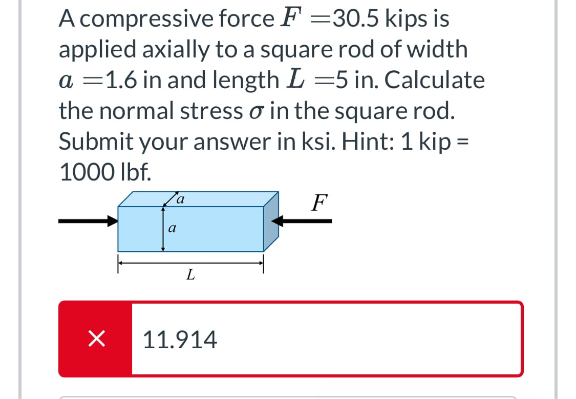 A compressive force F = 30.5 kips is
applied axially to a square rod of width
a = 1.6 in and length L =5 in. Calculate
the normal stress o in the square rod.
Submit your answer in ksi. Hint: 1 kip =
1000 lbf.
×
Za
a
L
11.914
F