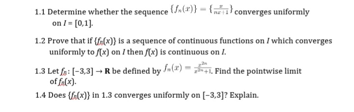 1.1 Determine whether the sequence (Sn(x)} = {;
on I = [0,1].
1.2 Prove that if {fr(x)} is a sequence of continuous functions on I which converges
uniformly to f(x) on I then f(x) is continuous on I.
converges uniformly
1.3 Let fa: [-3,3] → R be defined by n(a") = . Find the pointwise limit
of fa(x).
1.4 Does {fr(x)} in 1.3 converges uniformly on [-3,3]? Explain.
