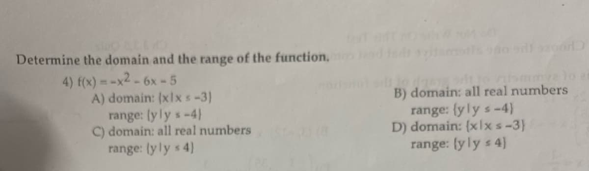 Determine the domain and the range of the function.
4) f(x) = -x² - 6x - 5
A) domain: (x1x < -3)
range: (yly s-4)
C) domain: all real numbers
range: (yly s 4)
(8
malo zi
B) domain: all real numbers
range: {yly s-4)
D) domain: (xlxs-3)
range: (yly s 4)