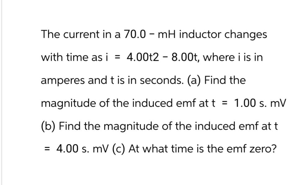 The current in a 70.0 - mH inductor changes
with time as i = 4.00t2 - 8.00t, where i is in
amperes and t is in seconds. (a) Find the
magnitude of the induced emf at t = 1.00 s. mV
(b) Find the magnitude of the induced emf at t
= 4.00 s. mV (c) At what time is the emf zero?