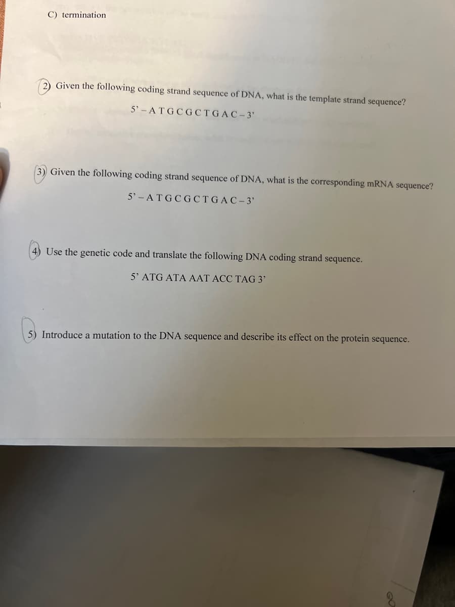 C) termination
2) Given the following coding strand sequence of DNA, what is the template strand sequence?
5'-ATGCGCTGAC-3'
(3) Given the following coding strand sequence of DNA, what is the corresponding mRNA sequence?
5'-ATGCGCTGAC-3'
4) Use the genetic code and translate the following DNA coding strand sequence.
5' ATG ATA AAT ACC TAG 3'
5) Introduce a mutation to the DNA sequence and describe its effect on the protein sequence.