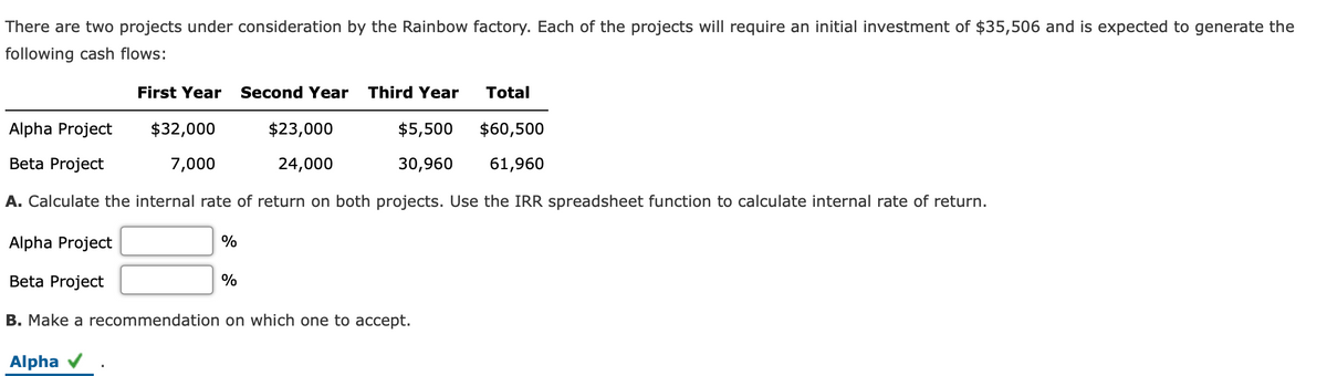 There are two projects under consideration by the Rainbow factory. Each of the projects will require an initial investment of $35,506 and is expected to generate the
following cash flows:
First Year
Second Year
Third Year
Total
Alpha Project
$32,000
$23,000
$5,500
$60,500
Beta Project
7,000
24,000
30,960
61,960
A. Calculate the internal rate of return on both projects. Use the IRR spreadsheet function to calculate internal rate of return.
Alpha Project
%
Beta Project
%
B. Make a recommendation on which one to accept.
Alpha v
