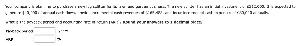 Your company is planning to purchase a new log splitter for its lawn and garden business. The new splitter has an initial investment of $312,000. It is expected to
generate $40,000 of annual cash flows, provide incremental cash revenues of $165,488, and incur incremental cash expenses of $80,000 annually.
What is the payback period and accounting rate of return (ARR)? Round your answers to 1 decimal place.
Payback period
years
ARR
%
