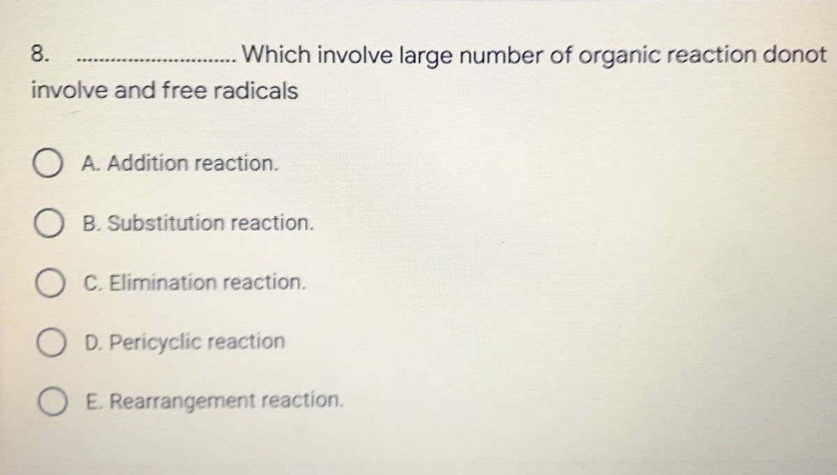 8.
involve and free radicals
A. Addition reaction.
O B. Substitution reaction.
C. Elimination reaction.
D. Pericyclic reaction
E. Rearrangement reaction.
Which involve large number of organic reaction donot