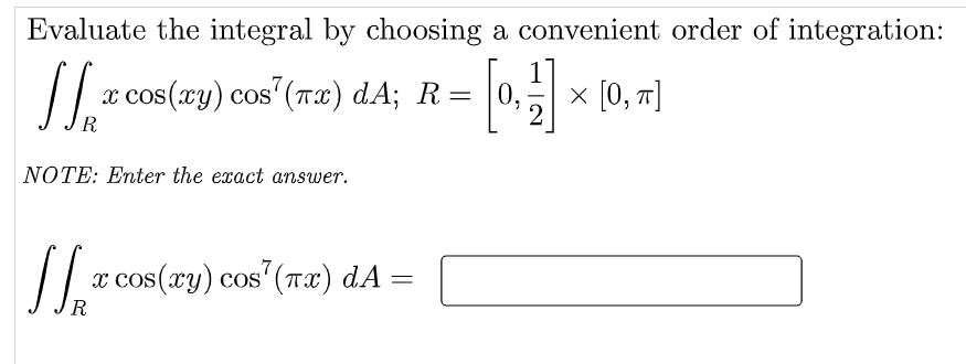 Evaluate the integral by choosing a convenient order of integration:
x cos(xy) cos' (Tx) dA; R=
0. x 10, 1)
х [0, т]
OS
NOTE: Enter the exact answer.
/|
x cos(xy) cos' (Tx) dA
R
