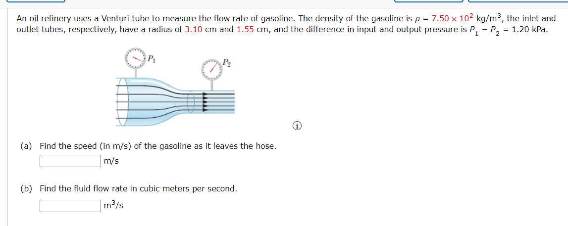 An oil refinery uses a Venturi tube to measure the flow rate of gasoline. The density of the gasoline is p = 7.50 x 102 kg/m3, the inlet and
outlet tubes, respectively, have a radius of 3.10 cm and 1.55 cm, and the difference in input and output pressure is P, - P, = 1.20 kPa.
(a) Find the speed (in m/s) of the gasoline as it leaves the hose.
m/s
(b) Find the fluid flow rate in cubic meters per second.
m³/s
