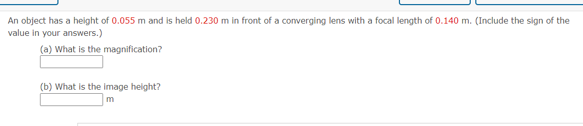 An object has a height of 0.055 m and is held 0.230 m in front of a converging lens with a focal length of 0.140 m. (Include the sign of the
value in your answers.)
(a) What is the magnification?
(b) What is the image height?
m
