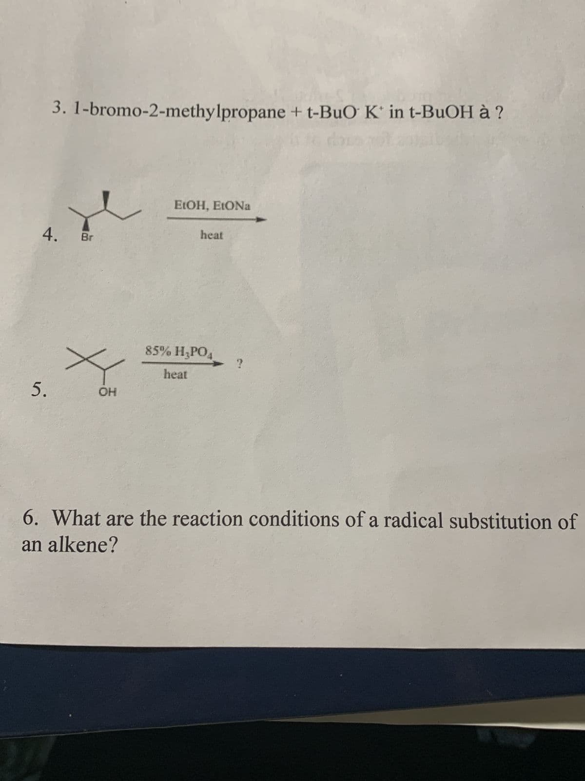3. 1-bromo-2-methylpropane + t-BuO K in t-BuOH à ?
4. Br
5.
x
OH
EtOH, EtONa
heat
85% H₂PO4
heat
6. What are the reaction conditions of a radical substitution of
an alkene?