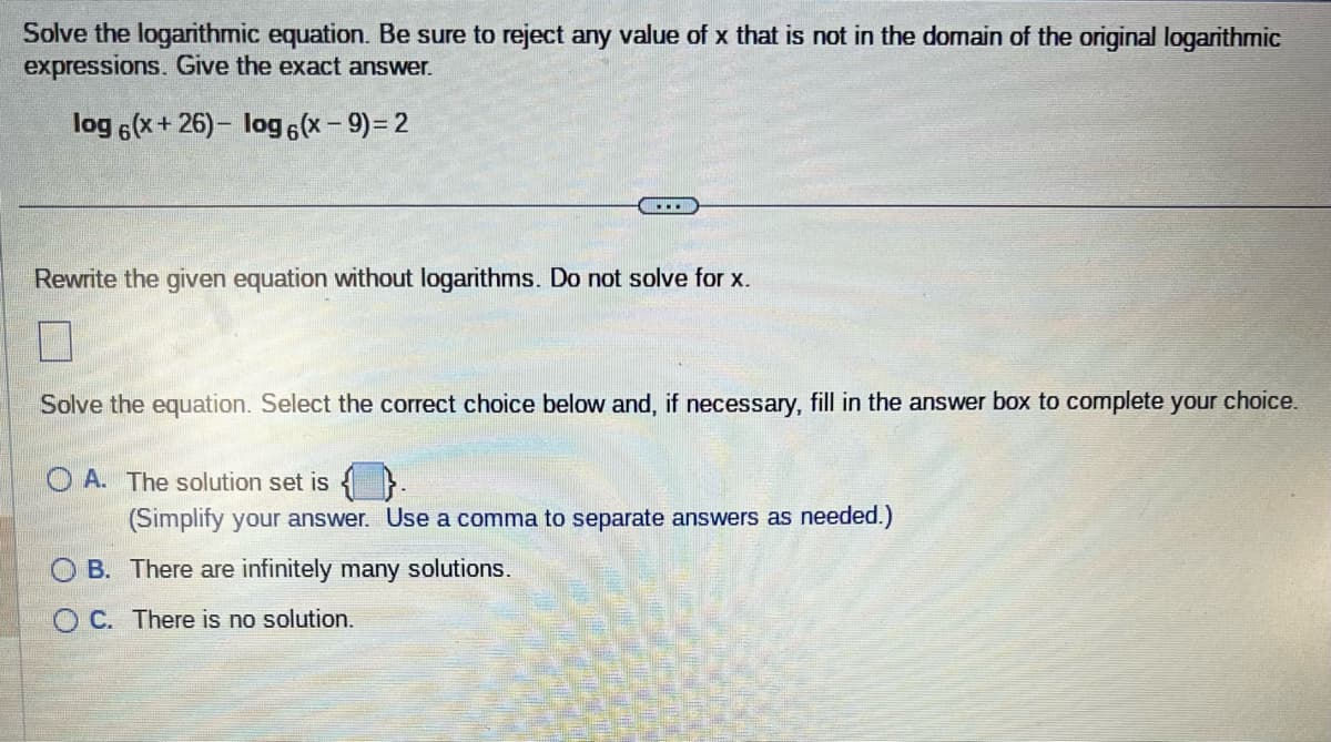 Solve the logarithmic equation. Be sure to reject any value of x that is not in the domain of the original logarithmic
expressions. Give the exact answer.
log 6(x+26)- log 6(x - 9) = 2
Rewrite the given equation without logarithms. Do not solve for x.
Solve the equation. Select the correct choice below and, if necessary, fill in the answer box to complete your choice.
OA. The solution set is
(Simplify your answer. Use a comma to separate answers as needed.)
B.
OC. There is no solution.
There are infinitely many solutions.