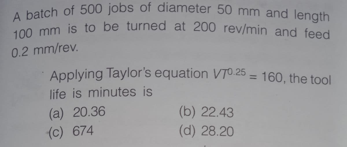 100 mm is to be turned at 200 rev/min and feed
A batch of 500 jobs of diameter 50 mm and length
0.2 mm/rev.
Applying Taylor's equation VTO.25 = 160, the tool
%3D
life is minutes is
(a) 20.36
(b) 22.43
(c) 674
(d) 28.20
