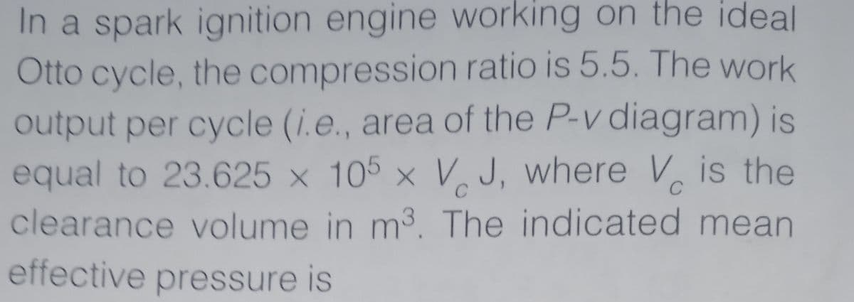 In a spark ignition engine working on the ideal
Otto cycle, the compression ratio is 5.5. The work
output per cycle (i.e., area of the P-v diagram) is
equal to 23.625 x 105 × V. J, where V is the
C
C
clearance volume in m3. The indicated mean
effective pressure is
