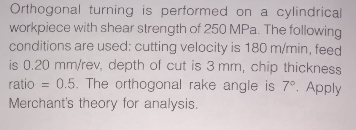Orthogonal turning is performed on a cylindrical
workpiece with shear strength of 250 MPa. The following
conditions are used: cutting velocity is 180 m/min, feed
is 0.20 mm/rev, depth of cut is 3 mm, chip thickness
0.5. The orthogonal rake angle is 7°. Apply
ratio
Merchant's theory for analysis.
