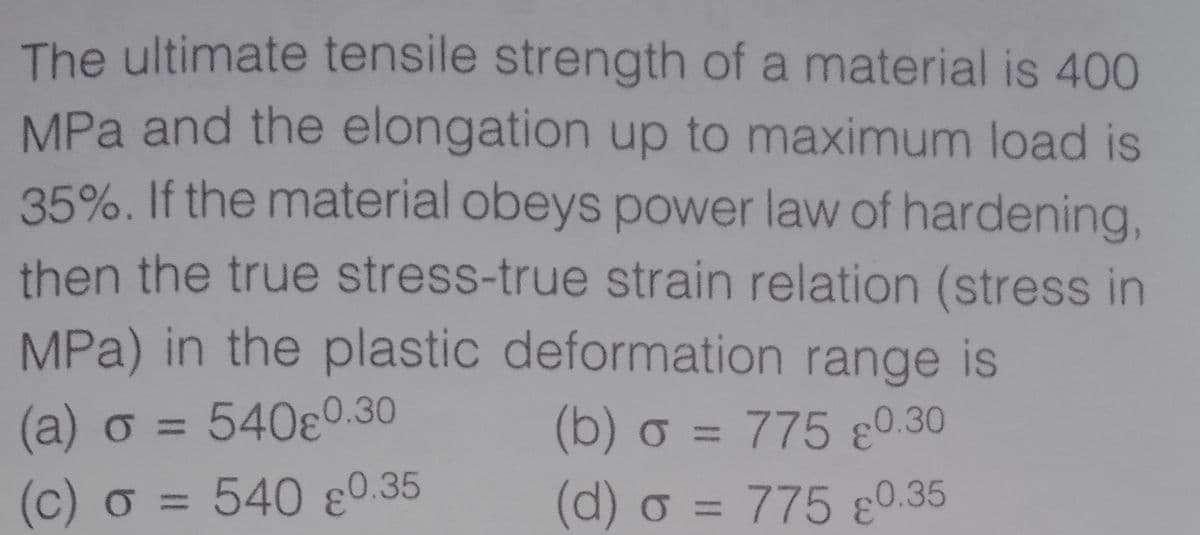 The ultimate tensile strength of a material is 400
MPa and the elongation up to maximum load is
35%. If the material obeys power law of hardening,
then the true stress-true strain relation (stress in
MPa) in the plastic deformation range is
(b) o = 775 ɛ0.30
(d) o = 775 ɛ0.35
(a) o = 540ɛ0.30
%3D
(c) o = 540 ɛ0.35
%3D
%3D
