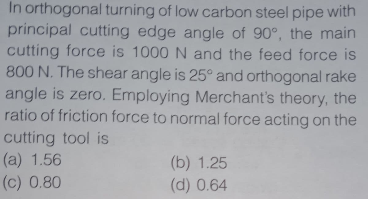 In orthogonal turning of low carbon steel pipe with
principal cutting edge angle of 90°, the main
cutting force is 1000 N and the feed force is
800 N. The shear angle is 25° and orthogonal rake
angle is zero. Employing Merchant's theory, the
ratio of friction force to normal force acting on the
cutting tool is
(a) 1.56
(b) 1.25
(d) 0.64
(c) 0.80
