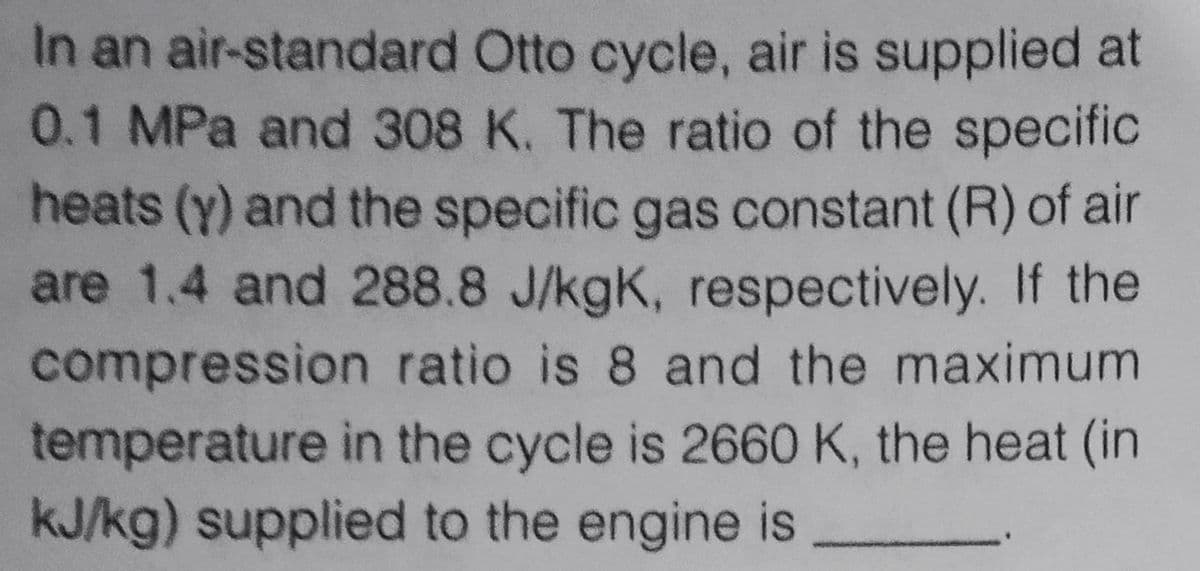 In an air-standard Otto cycle, air is supplied at
0.1 MPa and 308 K. The ratio of the specific
heats (Y) and the specific gas constant (R) of air
are 1.4 and 288.8 J/kgK, respectively. If the
compression ratio is 8 and the maximum
temperature in the cycle is 2660 K, the heat (in
kJ/kg) supplied to the engine is
