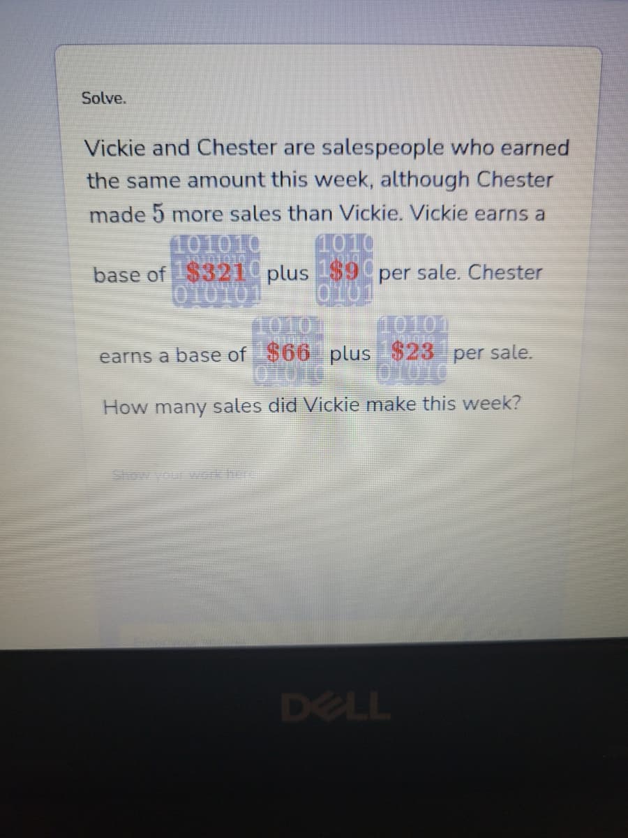 Solve.
Vickie and Chester are salespeople who earned
the same amount this week, although Chester
made 5 more sales than Vickie. Vickie earns a
101010 1010
base of $3210 plus 1$9 per sale. Chester
010101 0101
10101
earns a base of $66 plus $23¹ per sale.
OMOTO
How many sales did Vickie make this week?
DELL