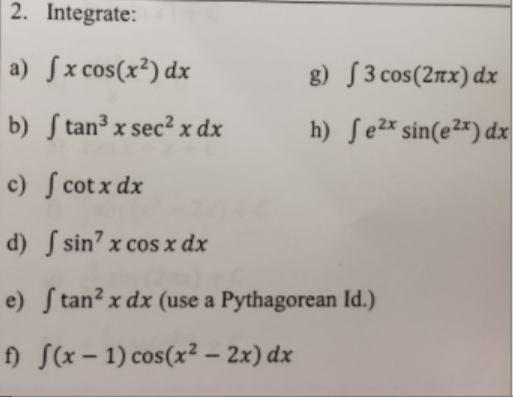 2. Integrate:
a) Sx cos(x²) dx
g) [3 cos(2nx) dx
b) S tan³ x sec²x dx
h) Se2% sin(e²*) dx
c) S cot x dx
d) S sin’ x cos x dx
e) S tan² x dx (use a Pythagorean Id.)
f) S(x – 1) cos(x² – 2x) dx
