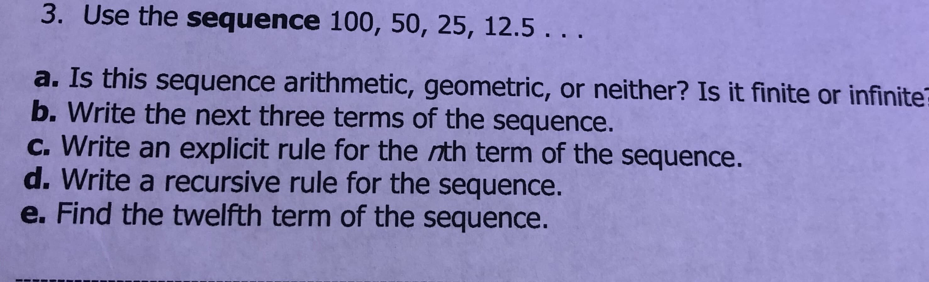 3. Use the sequence 100, 50, 25, 12.5...
a. Is this sequence arithmetic, geometric, or neither? Is it finite or infinite
b. Write the next three terms of the sequence.
c. Write an explicit rule for the nth term of the sequence.
d. Write a recursive rule for the sequence.
e. Find the twelfth term of the sequence.
