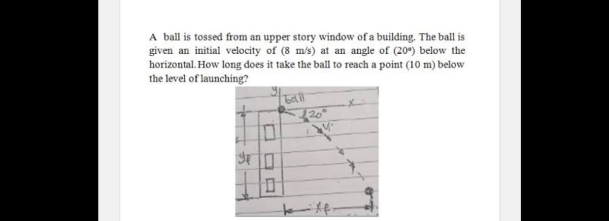 A ball is tossed from an upper story window of a building. The ball is
given an initial velocity of (8 m/s) at an angle of (20°) below the
horizontal. How long does it take the ball to reach a point (10 m) below
the level of launching?
320°
