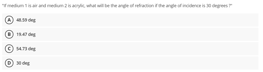 "If medium 1 is air and medium 2 is acrylic, what will be the angle of refraction if the angle of incidence is 30 degrees ?"
A) 48.59 deg
19.47 deg
c) 54.73 deg
D
30 deg
