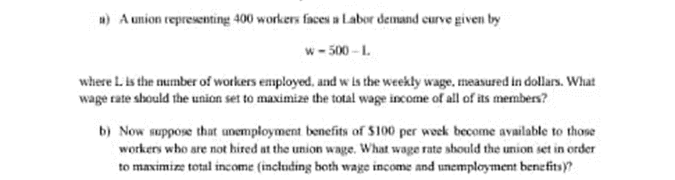 1) A union representing 400 workers faces a Labor demand curve given by
w-500-L
where Lis the number of workers employed, and w is the weekly wage, measured in dollars. What
wage rate should the union set to maximize the total wage income of all of its members?
b) Now suppose that unemployment benefits of $100 per week become available to those
workers who are not hired at the union wage. What wage rate should the union set in order
to maximize total income (including both wage income and unemployment benefits)?
