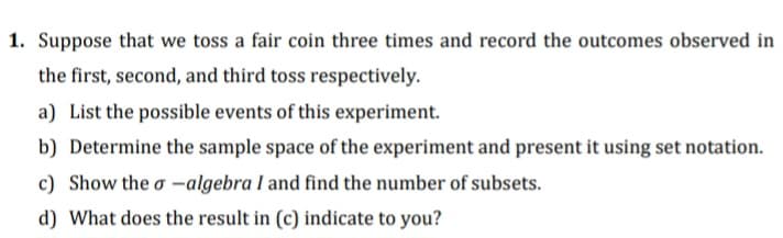 1. Suppose that we toss a fair coin three times and record the outcomes observed in
the first, second, and third toss respectively.
a) List the possible events of this experiment.
b) Determine the sample space of the experiment and present it using set notation.
c) Show the σ-algebra I and find the number of subsets.
d) What does the result in (c) indicate to you?