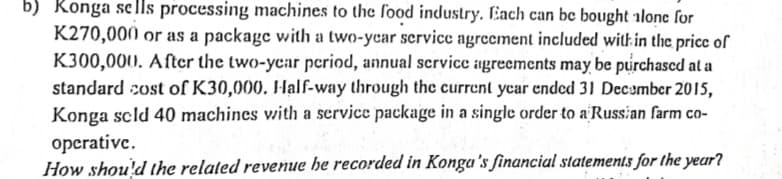 b) Konga sells processing machines to the food industry. Each can be bought alone for
K270,000 or as a package with a two-year service agreement included with in the price of
K300,000. After the two-year period, annual service agreements may be purchased at a
standard cost of K30,000. Half-way through the current year ended 31 December 2015,
Konga sold 40 machines with a service package in a single order to a Russian farm co-
operative.
How should the related revenue he recorded in Konga's financial statements for the year?