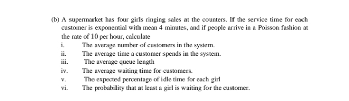 (b) A supermarket has four girls ringing sales at the counters. If the service time for each
customer is exponential with mean 4 minutes, and if people arrive in a Poisson fashion at
the rate of 10 per hour, calculate
The average number of customers in the system.
The average time a customer spends in the system.
The average queue length
The average waiting time for customers.
The expected percentage of idle time for each girl
The probability that at least a girl is waiting for the customer.
i.
ii.
iii.
iv.
v.
vi.
