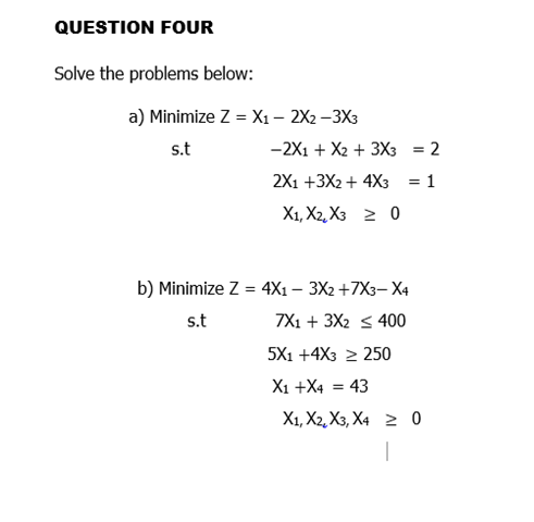 QUESTION FOUR
Solve the problems below:
a) Minimize Z = X₁ - 2X2 -3X3
s.t
-2X1 + X2 + 3X3 = 2
2X1 +3X2 + 4X3 = 1
X1, X2, X3 > 0
b) Minimize Z = 4X1 - 3X2 +7X3-X4
s.t
7X1 + 3X2 400
5X1 +4X3 ≥250
X1 + X4 = 43
X1, X2, X3, X40
1