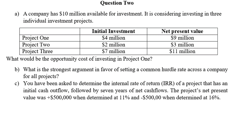 Question Two
a) A company has $10 million available for investment. It is considering investing in three
individual investment projects.
Project One
Project Two
Project Three
Initial Investment
$4 million
$2 million
$7 million
Net present value
$9 million
$3 million
$11 million
What would be the opportunity cost of investing in Project One?
b) What is the strongest argument in favor of setting a common hurdle rate across a company
for all projects?
c) You have been asked to determine the internal rate of return (IRR) of a project that has an
initial cash outflow, followed by seven years of net cashflows. The project's net present
value was +$500,000 when determined at 11% and -$500,00 when determined at 16%.