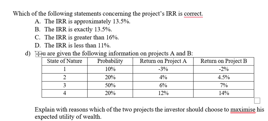 Which of the following statements concerning the project's IRR is correct.
A. The IRR is approximately 13.5%.
B. The IRR is exactly 13.5%.
C. The IRR is greater than 16%.
D. The IRR is less than 11%.
d) u are given the following information on projects A and B:
State of Nature
Probability
1
10%
2
20%
3
50%
4
20%
Return on Project A
-3%
4%
6%
12%
Return on Project B
-2%
4.5%
7%
14%
Explain with reasons which of the two projects the investor should choose to maximise his
expected utility of wealth.