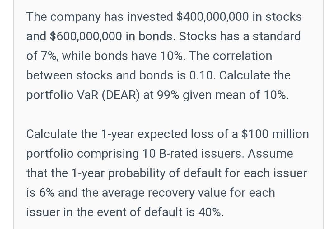 The company has invested $400,000,000 in stocks
and $600,000,000 in bonds. Stocks has a standard
of 7%, while bonds have 10%. The correlation
between stocks and bonds is 0.10. Calculate the
portfolio VaR (DEAR) at 99% given mean of 10%.
Calculate the 1-year expected loss of a $100 million
portfolio comprising 10 B-rated issuers. Assume
that the 1-year probability of default for each issuer
is 6% and the average recovery value for each
issuer in the event of default is 40%.
