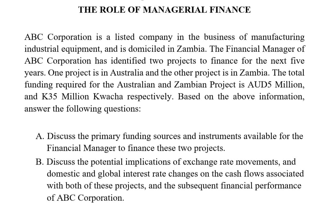 THE ROLE OF MANAGERIAL FINANCE
ABC Corporation is a listed company in the business of manufacturing
industrial equipment, and is domiciled in Zambia. The Financial Manager of
ABC Corporation has identified two projects to finance for the next five
years. One project is in Australia and the other project is in Zambia. The total
funding required for the Australian and Zambian Project is AUD5 Million,
and K35 Million Kwacha respectively. Based on the above information,
answer the following questions:
A. Discuss the primary funding sources and instruments available for the
Financial Manager to finance these two projects.
B. Discuss the potential implications of exchange rate movements, and
domestic and global interest rate changes on the cash flows associated
with both of these projects, and the subsequent financial performance
of ABC Corporation.
