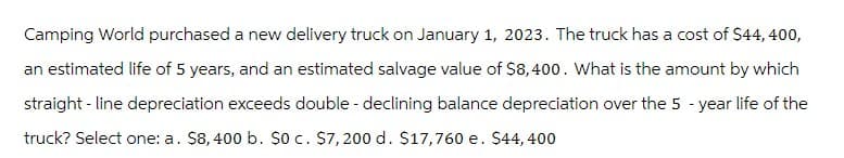 Camping World purchased a new delivery truck on January 1, 2023. The truck has a cost of $44,400,
an estimated life of 5 years, and an estimated salvage value of $8,400. What is the amount by which
straight-line depreciation exceeds double - declining balance depreciation over the 5-year life of the
truck? Select one: a. $8, 400 b. $0 c. $7,200 d. $17,760 e. $44,400